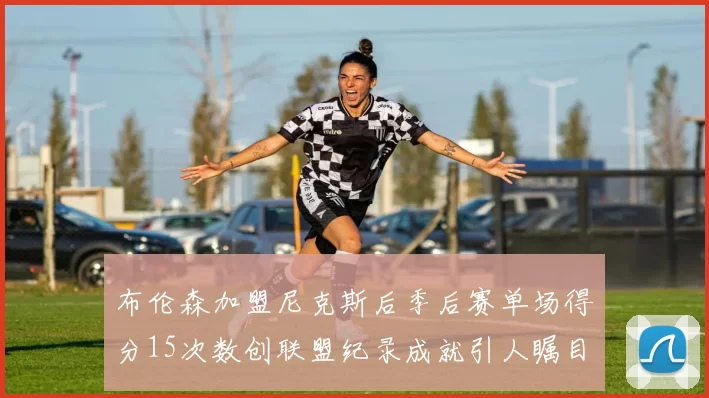 布伦森加盟尼克斯后季后赛单场得分15次数创联盟纪录成就引人瞩目