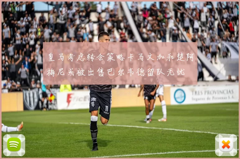 皇马考虑转会策略卡马文加和楚阿梅尼或被出售巴尔韦德留队无忧