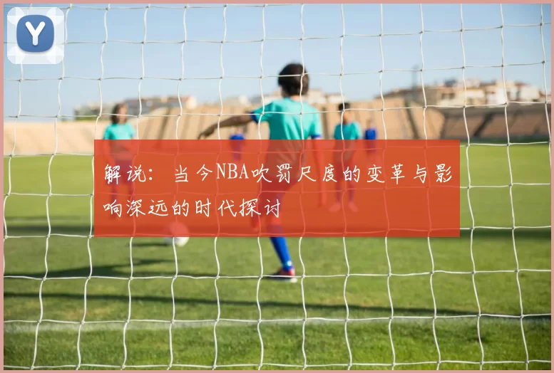 解说：当今NBA吹罚尺度的变革与影响深远的时代探讨