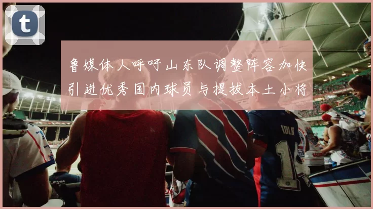 鲁媒体人呼吁山东队调整阵容加快引进优秀国内球员与提拔本土小将