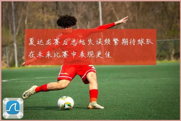 夏达龙赛后总结失误频繁期待球队在未来比赛中表现更佳