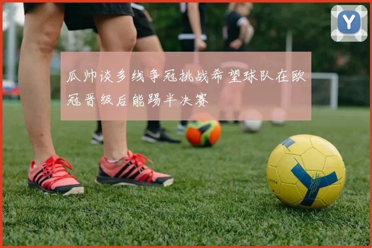 瓜帅谈多线争冠挑战希望球队在欧冠晋级后能踢半决赛