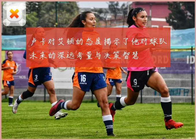 卢卡对艾顿的态度揭示了他对球队未来的深远考量与决策智慧