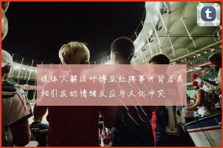 媒体人解读叶博亚红牌事件背后真相引发的情绪反应与文化冲突