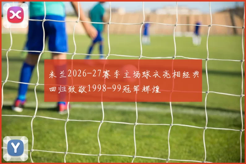 米兰2026-27赛季主场球衣亮相经典回归致敬1998-99冠军辉煌