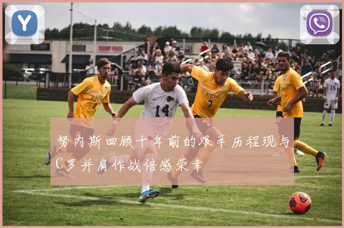 努内斯回顾十年前的艰辛历程现与C罗并肩作战倍感荣幸