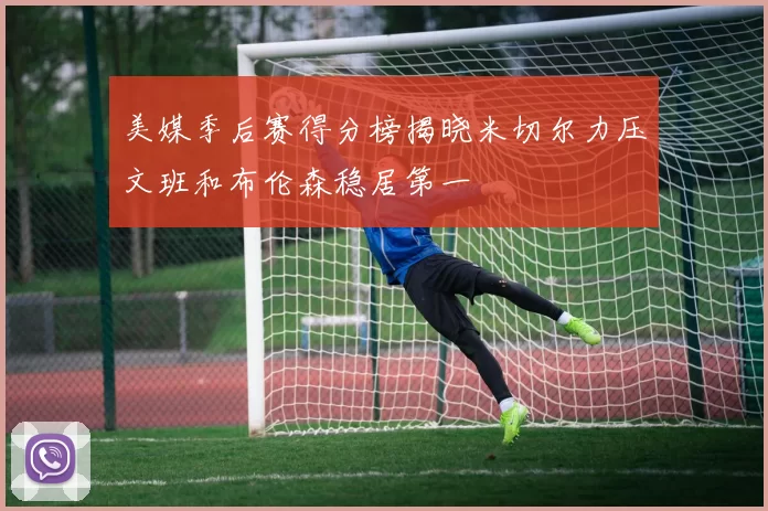 美媒季后赛得分榜揭晓米切尔力压文班和布伦森稳居第一