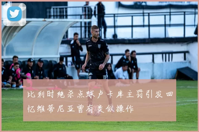 比利时绝杀点球卢卡库主罚引发回忆维蒂尼亚曾有类似操作