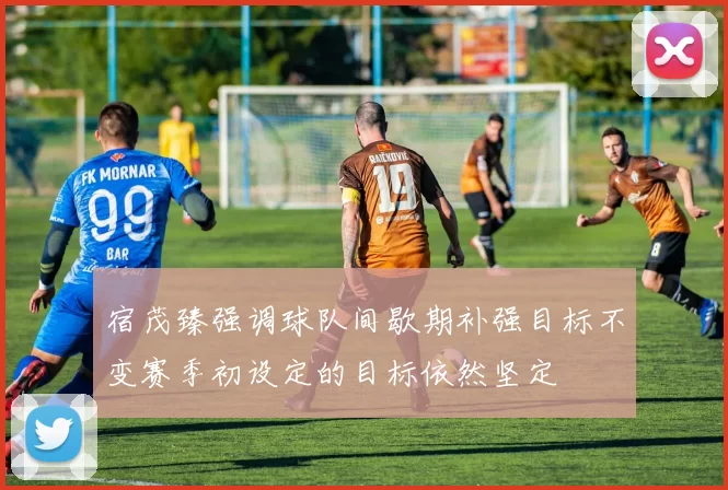 宿茂臻强调球队间歇期补强目标不变赛季初设定的目标依然坚定