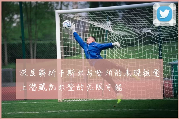 深度解析卡斯尔与哈珀的表现板凳上潜藏凯尔登的无限可能