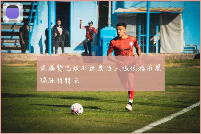武磊赞巴坎布速度惊人选位精准展现独特特点