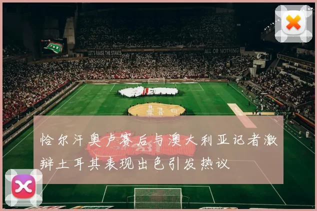 恰尔汗奥卢赛后与澳大利亚记者激辩土耳其表现出色引发热议