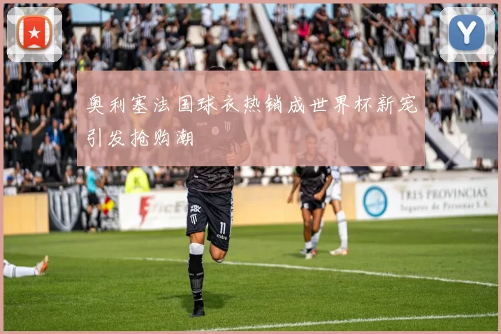 奥利塞法国球衣热销成世界杯新宠引发抢购潮
