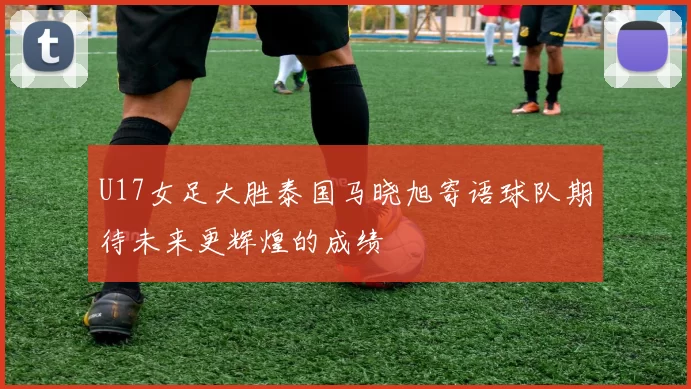 U17女足大胜泰国马晓旭寄语球队期待未来更辉煌的成绩