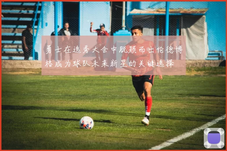 勇士在选秀大会中脱颖而出伦德博格成为球队未来新星的关键选择