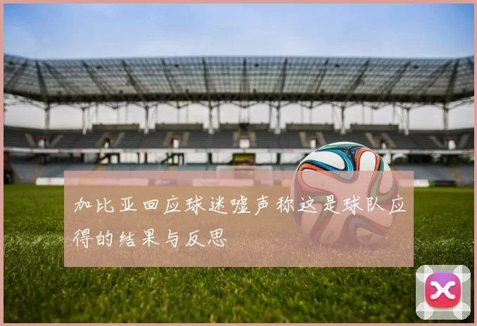 加比亚回应球迷嘘声称这是球队应得的结果与反思