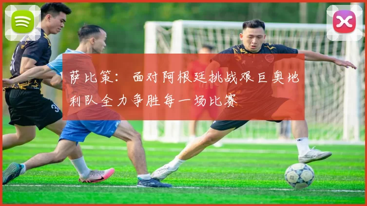 萨比策:面对阿根廷挑战艰巨奥地利队全力争胜每一场比赛