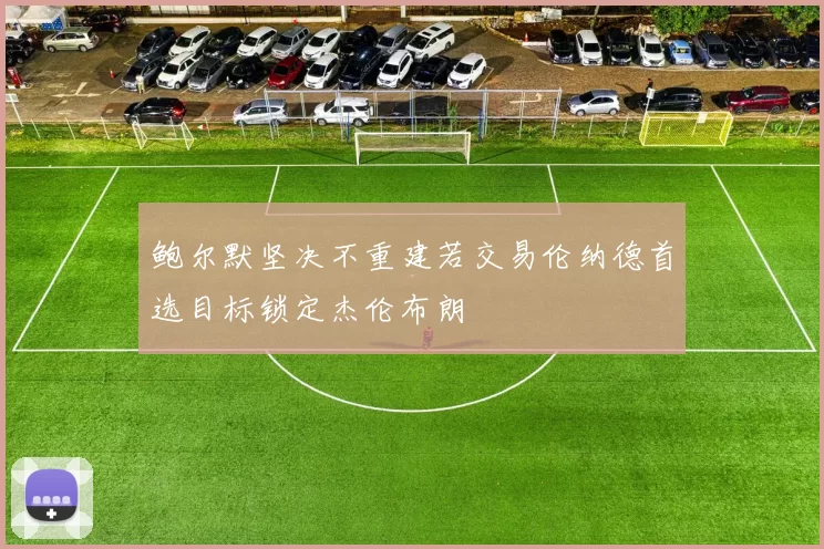 鲍尔默坚决不重建若交易伦纳德首选目标锁定杰伦布朗