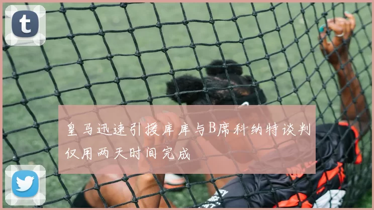 皇马迅速引援库库与B席科纳特谈判仅用两天时间完成