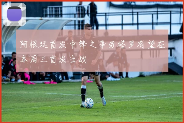 阿根廷首发中锋之争劳塔罗有望在本周三首发出战