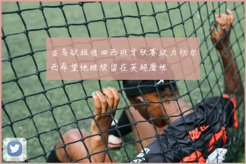吉乌欲租借回西班牙联赛效力切尔西希望他继续留在英超磨练